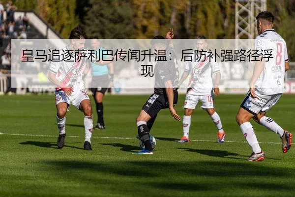 皇马追逐萨利巴传闻升温：后防补强路径浮现