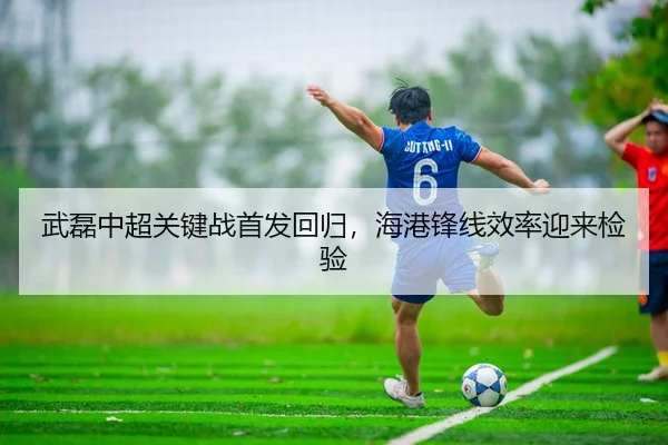 武磊中超关键战首发回归，海港锋线效率迎来检验