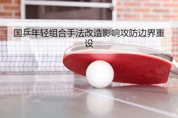 国乒年轻组合手法改造影响攻防边界重设